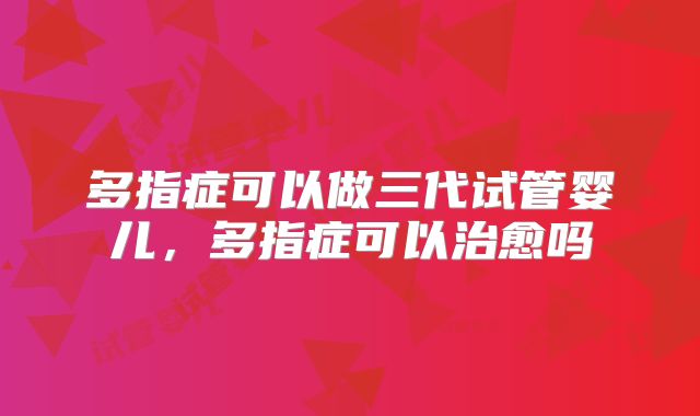 多指症可以做三代试管婴儿,多指症可以治愈吗