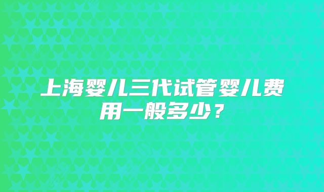 上海婴儿三代试管婴儿费用一般多少?