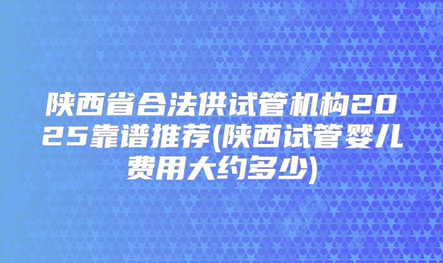 陕西省合法供试管机构2025靠谱推荐(陕西试管婴儿费用大约多少)