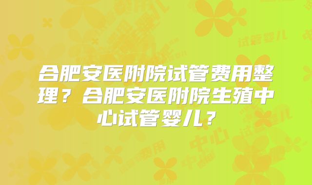 合肥安医附院试管费用整理？合肥安医附院生殖中心试管婴儿？