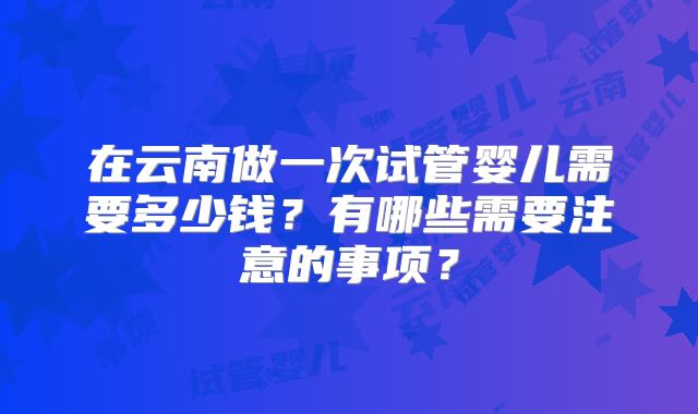 在云南做一次试管婴儿需要多少钱？有哪些需要注意的事项？