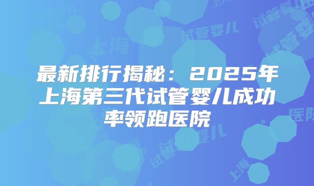 最新排行揭秘:2025年上海第三代试管婴儿成功率领跑医院