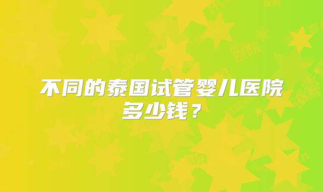 不同的泰国试管婴儿医院多少钱？