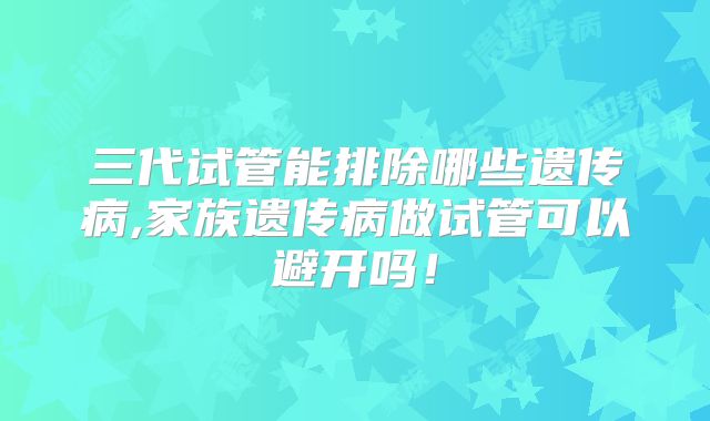 三代试管能排除哪些遗传病,家族遗传病做试管可以避开吗!