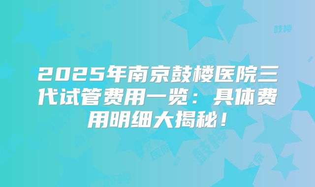 2025年南京鼓楼医院三代试管费用一览：具体费用明细大揭秘！
