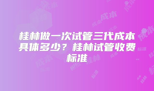 桂林做一次试管三代成本具体多少？桂林试管收费标准