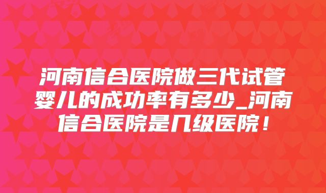 河南信合医院做三代试管婴儿的成功率有多少_河南信合医院是几级医院!