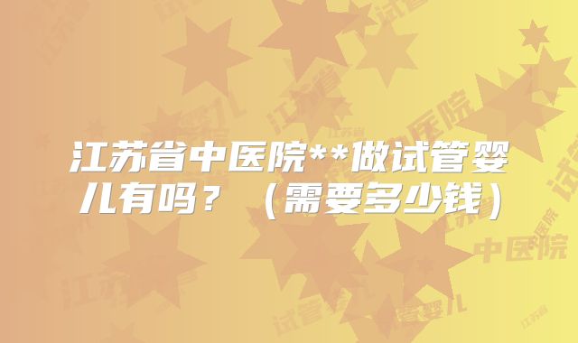 江苏省中医院**做试管婴儿有吗?(需要多少钱)