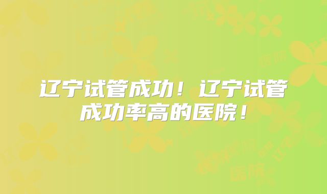 辽宁试管成功!辽宁试管成功率高的医院!