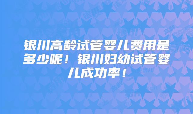 银川高龄试管婴儿费用是多少呢！银川妇幼试管婴儿成功率！