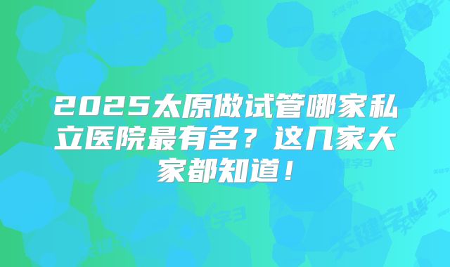 2025太原做试管哪家私立医院最有名?这几家大家都知道!