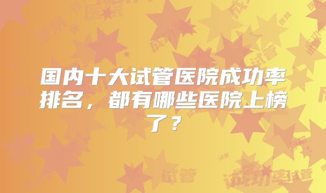 国内十大试管医院成功率排名,都有哪些医院上榜了?