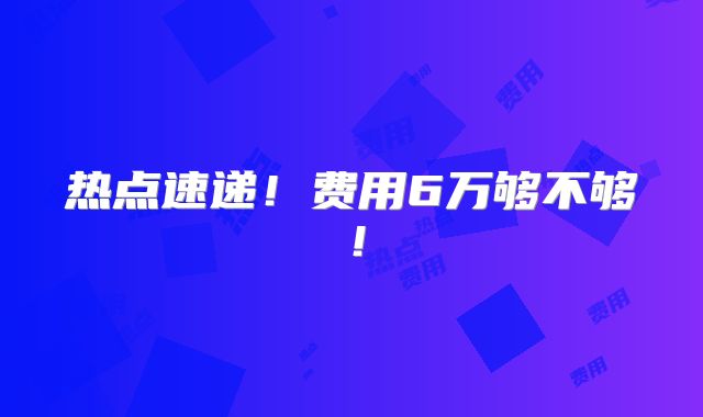 热点速递！费用6万够不够！