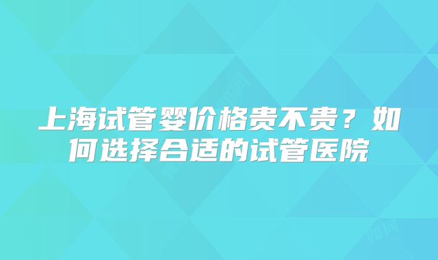 上海试管婴价格贵不贵？如何选择合适的试管医院