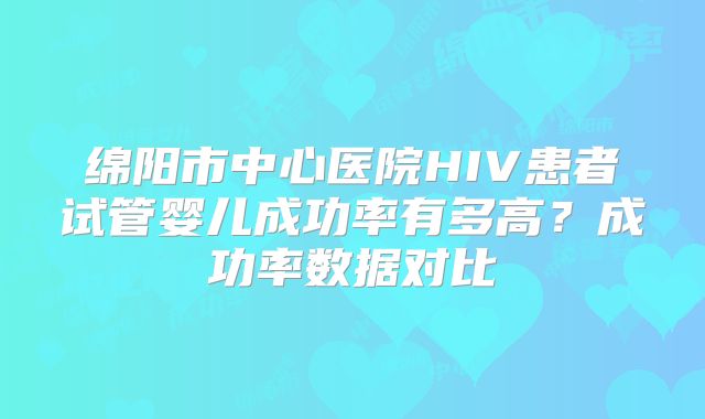 绵阳市中心医院HIV患者试管婴儿成功率有多高？成功率数据对比