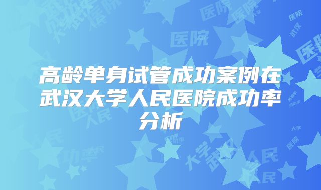 高龄单身试管成功案例在武汉大学人民医院成功率分析