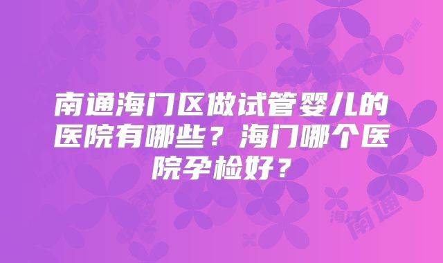 南通海门区做试管婴儿的医院有哪些？海门哪个医院孕检好？