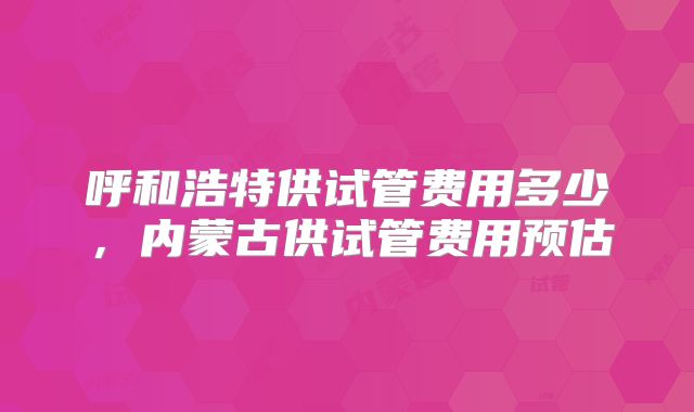 呼和浩特供试管费用多少,内蒙古供试管费用预估