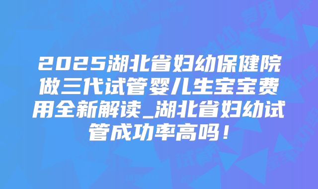 2025湖北省妇幼保健院做三代试管婴儿生宝宝费用全新解读_湖北省妇幼试管成功率高吗！