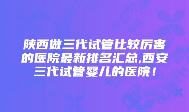 陕西做三代试管比较厉害的医院最新排名汇总,西安三代试管婴儿的医院！