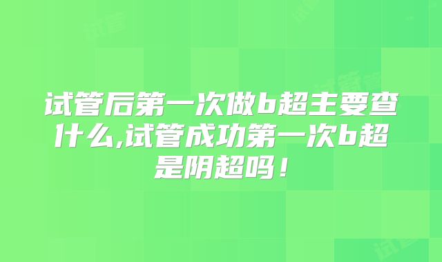 试管后第一次做b超主要查什么,试管成功第一次b超是阴超吗！