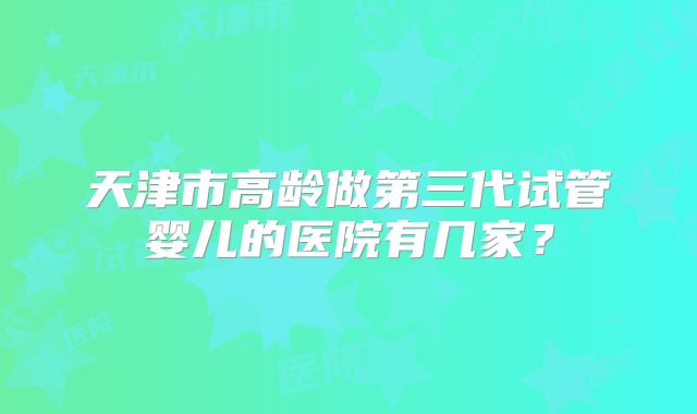 天津市高龄做第三代试管婴儿的医院有几家？