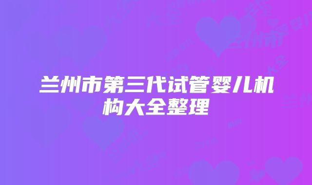 兰州市第三代试管婴儿机构大全整理