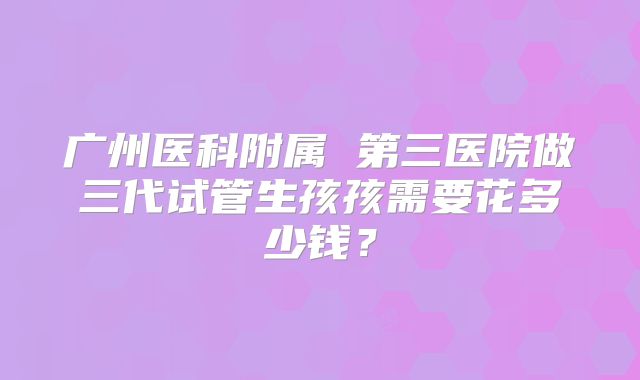 广州医科附属 第三医院做三代试管生孩孩需要花多少钱？