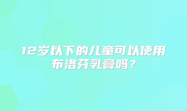 12岁以下的儿童可以使用布洛芬乳膏吗？