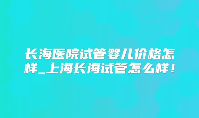 长海医院试管婴儿价格怎样_上海长海试管怎么样！