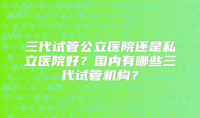 三代试管公立医院还是私立医院好？国内有哪些三代试管机构？