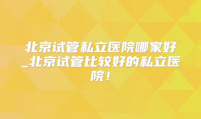 北京试管私立医院哪家好_北京试管比较好的私立医院!