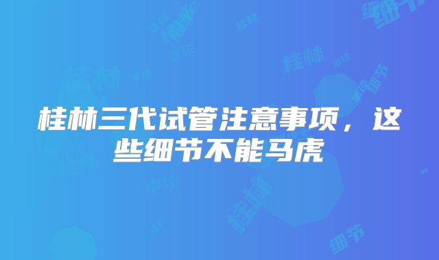 桂林三代试管注意事项，这些细节不能马虎