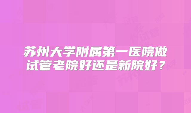 苏州大学附属第一医院做试管老院好还是新院好？