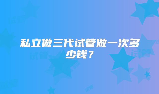 私立做三代试管做一次多少钱？