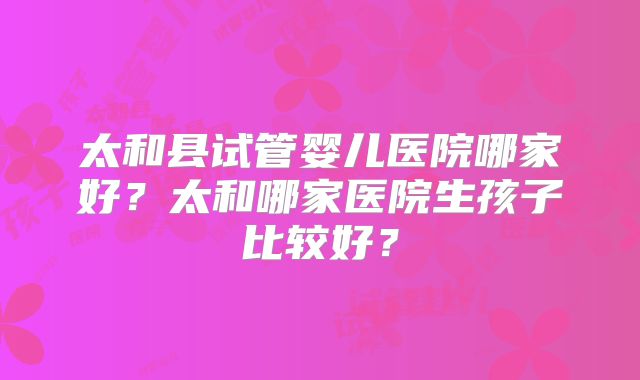 太和县试管婴儿医院哪家好?太和哪家医院生孩子比较好?