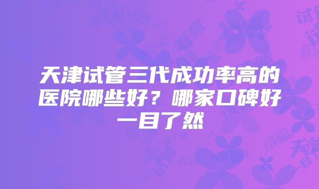 天津试管三代成功率高的医院哪些好?哪家口碑好一目了然
