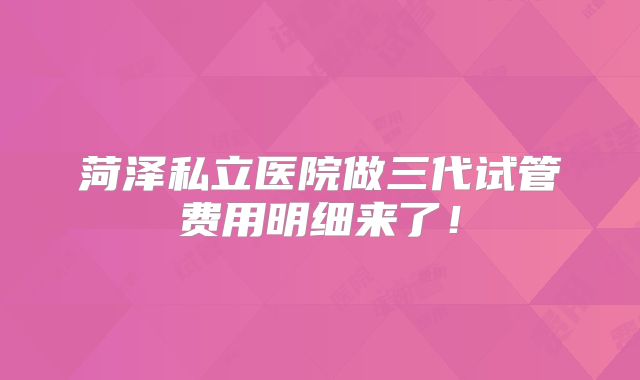 菏泽私立医院做三代试管费用明细来了！