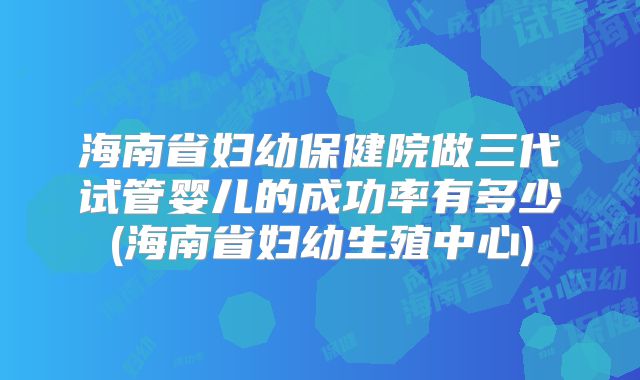 海南省妇幼保健院做三代试管婴儿的成功率有多少(海南省妇幼生殖中心)