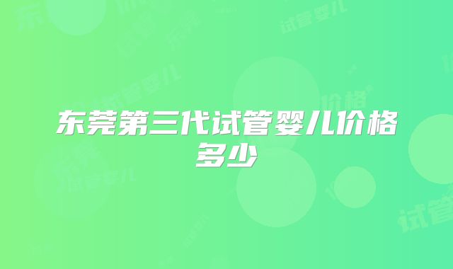 东莞第三代试管婴儿价格多少