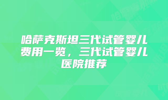 哈萨克斯坦三代试管婴儿费用一览，三代试管婴儿医院推荐