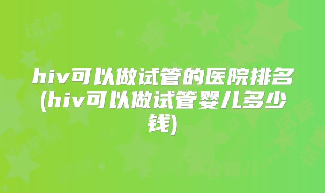 hiv可以做试管的医院排名(hiv可以做试管婴儿多少钱)