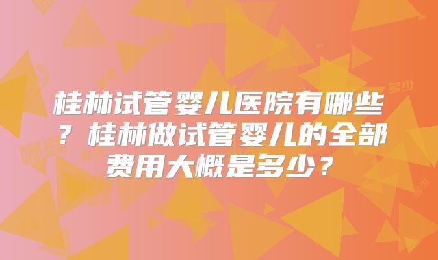 桂林试管婴儿医院有哪些？桂林做试管婴儿的全部费用大概是多少？