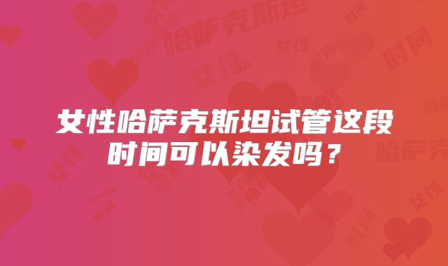女性哈萨克斯坦试管这段时间可以染发吗?