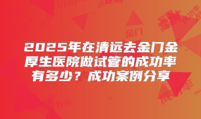 2025年在清远去金门金厚生医院做试管的成功率有多少？成功案例分享