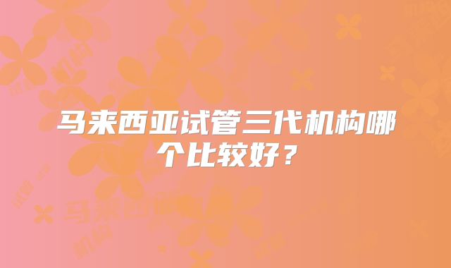 马来西亚试管三代机构哪个比较好？