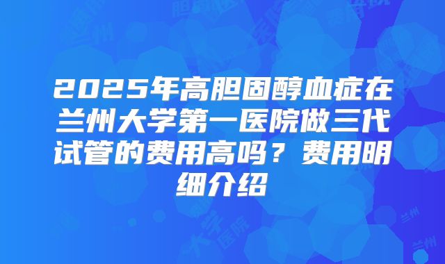 2025年高胆固醇血症在兰州大学第一医院做三代试管的费用高吗？费用明细介绍