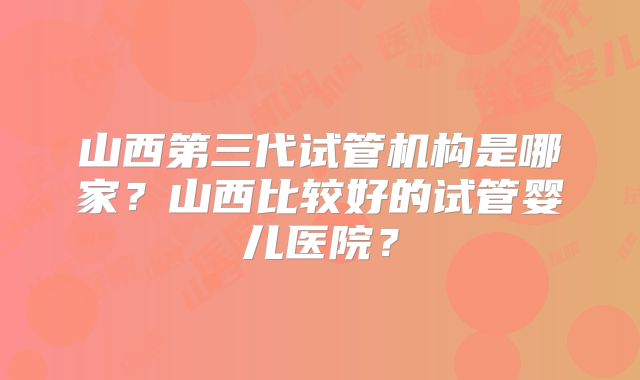 山西第三代试管机构是哪家？山西比较好的试管婴儿医院？