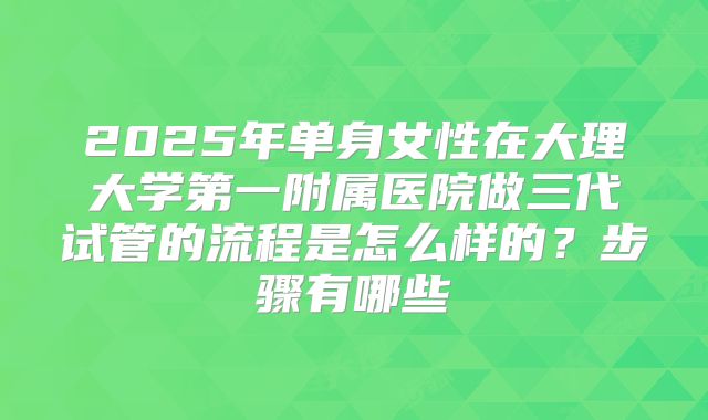 2025年单身女性在大理大学第一附属医院做三代试管的流程是怎么样的?步骤有哪些