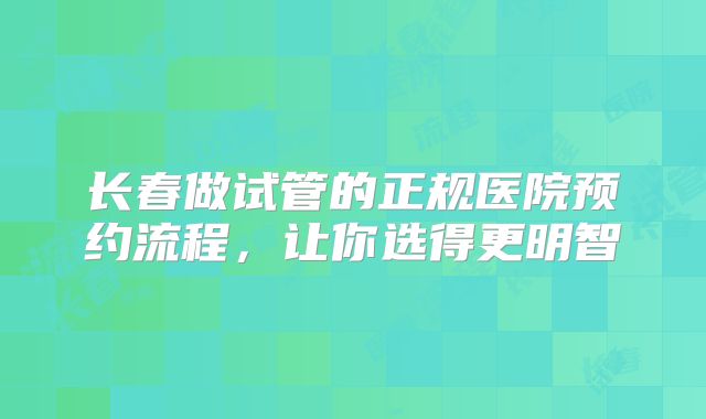 长春做试管的正规医院预约流程，让你选得更明智